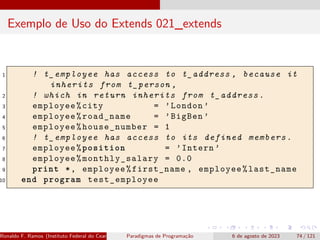 Exemplo de Uso do Extends 021_extends
1 ! t_employee has access to t_address , because it
inherits from t_person ,
2 ! which in return inherits from t_address.
3 employee%city = ’London ’
4 employee%road_name = ’BigBen ’
5 employee%house_number = 1
6 ! t_employee has access to its defined members.
7 employee%position = ’Intern ’
8 employee% monthly_salary = 0.0
9 print *, employee%first_name , employee%last_name
10 end program test_employee
Ronaldo F. Ramos (Instituto Federal do Ceará) Paradigmas de Programação 6 de agosto de 2023 74 / 121
 