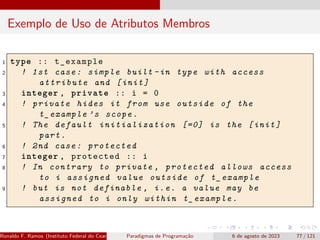 Exemplo de Uso de Atributos Membros
1 type :: t_example
2 ! 1st case: simple built -in type with access
attribute and [init]
3 integer , private :: i = 0
4 ! private hides it from use outside of the
t_example ’s scope.
5 ! The default initialization [=0] is the [init]
part.
6 ! 2nd case: protected
7 integer , protected :: i
8 ! In contrary to private , protected allows access
to i assigned value outside of t_example
9 ! but is not definable , i.e. a value may be
assigned to i only within t_example.
Ronaldo F. Ramos (Instituto Federal do Ceará) Paradigmas de Programação 6 de agosto de 2023 77 / 121
 