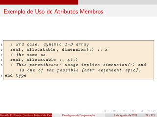 Exemplo de Uso de Atributos Membros
1 ! 3rd case: dynamic 1-D array
2 real , allocatable , dimension (:) :: x
3 ! the same as
4 real , allocatable :: x(:)
5 ! This parentheses ’ usage implies dimension (:) and
is one of the possible [attr -dependent -spec ].
6 end type
Ronaldo F. Ramos (Instituto Federal do Ceará) Paradigmas de Programação 6 de agosto de 2023 78 / 121
 
