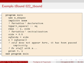 Exemplo tBound 022_tbound
1 program main
2 use m_shapes
3 implicit none
4 ! Variables ’ declaration
5 type(t_square) :: sq
6 real :: x, side
7 ! Variables ’ initialization
8 side = 0.5
9 sq%side = side
10 x = sq%area ()
11 ! self does not appear here , it has been passed
implicitly
12 ! Do stuff with x...
13 print *, x
14 end program main
Ronaldo F. Ramos (Instituto Federal do Ceará) Paradigmas de Programação 6 de agosto de 2023 81 / 121
 