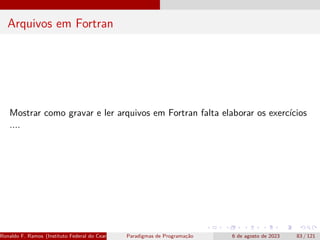 Arquivos em Fortran
Mostrar como gravar e ler arquivos em Fortran falta elaborar os exercícios
....
Ronaldo F. Ramos (Instituto Federal do Ceará) Paradigmas de Programação 6 de agosto de 2023 83 / 121
 