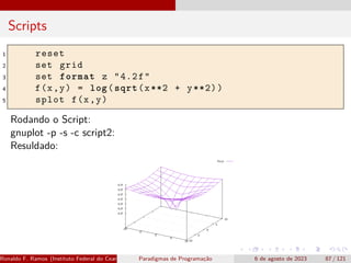 Scripts
1 reset
2 set grid
3 set format z "4.2f"
4 f(x,y) = log(sqrt(x**2 + y**2))
5 splot f(x,y)
Rodando o Script:
gnuplot -p -s -c script2:
Resuldado:
Ronaldo F. Ramos (Instituto Federal do Ceará) Paradigmas de Programação 6 de agosto de 2023 87 / 121
 