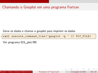 Chamando o Gnuplot em uma programa Fortran
Gerar os dados e chamar o gnuplot para imprimir os dados
1 call execute_command_line (’gnuplot -p ’ // PLT_FILE)
Ver programa 023_plot.f90
Ronaldo F. Ramos (Instituto Federal do Ceará) Paradigmas de Programação 6 de agosto de 2023 88 / 121
 