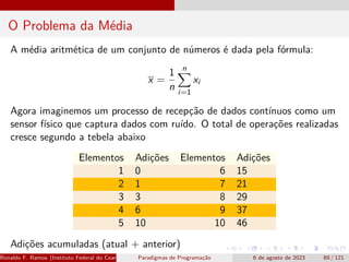 O Problema da Média
A média aritmética de um conjunto de números é dada pela fórmula:
x =
1
n
n
X
i=1
xi
Agora imaginemos um processo de recepção de dados contínuos como um
sensor físico que captura dados com ruído. O total de operações realizadas
cresce segundo a tebela abaixo
Elementos Adições Elementos Adições
1 0 6 15
2 1 7 21
3 3 8 29
4 6 9 37
5 10 10 46
Adições acumuladas (atual + anterior)
Ronaldo F. Ramos (Instituto Federal do Ceará) Paradigmas de Programação 6 de agosto de 2023 89 / 121
 