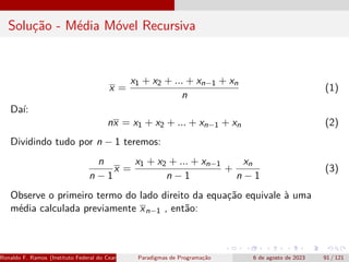 Solução - Média Móvel Recursiva
x =
x1 + x2 + ... + xn−1 + xn
n
(1)
Daí:
nx = x1 + x2 + ... + xn−1 + xn (2)
Dividindo tudo por n − 1 teremos:
n
n − 1
x =
x1 + x2 + ... + xn−1
n − 1
+
xn
n − 1
(3)
Observe o primeiro termo do lado direito da equação equivale à uma
média calculada previamente xn−1 , então:
Ronaldo F. Ramos (Instituto Federal do Ceará) Paradigmas de Programação 6 de agosto de 2023 91 / 121
 