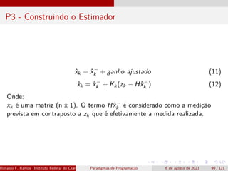 P3 - Construindo o Estimador
x̂k = x̂−
k + ganho ajustado (11)
x̂k = x̂−
k + Kk(zk − Hx̂−
k ) (12)
Onde:
xk é uma matriz (n x 1). O termo Hx̂−
k é considerado como a medição
prevista em contraposto a zk que é efetivamente a medida realizada.
Ronaldo F. Ramos (Instituto Federal do Ceará) Paradigmas de Programação 6 de agosto de 2023 99 / 121
 