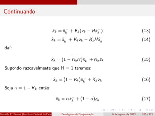 Continuando
x̂k = x̂−
k + Kk(zk − Hx̂−
k ) (13)
x̂k = x̂−
k + Kkzk − KkHx̂−
k (14)
daí:
x̂k = (1 − KkH)x̂−
k + Kkzk (15)
Supondo razoavelmente que H = 1 teremos:
x̂k = (1 − Kk)x̂−
k + Kkzk (16)
Seja α = 1 − Kk então:
x̂k = αx̂−
k + (1 − α)zk (17)
Ronaldo F. Ramos (Instituto Federal do Ceará) Paradigmas de Programação 6 de agosto de 2023 100 / 121
 