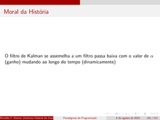 Moral da História
O filtro de Kalman se assemelha a um filtro passa baixa com o valor de α
(ganho) mudando ao longo do tempo (dinamicamente)
Ronaldo F. Ramos (Instituto Federal do Ceará) Paradigmas de Programação 6 de agosto de 2023 101 / 121
 