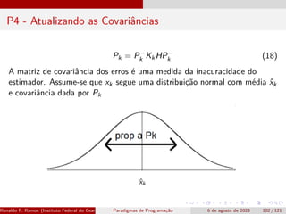 P4 - Atualizando as Covariâncias
Pk = P−
k KkHP−
k (18)
A matriz de covariância dos erros é uma medida da inacuracidade do
estimador. Assume-se que xk segue uma distribuição normal com média x̂k
e covariância dada por Pk
Ronaldo F. Ramos (Instituto Federal do Ceará) Paradigmas de Programação 6 de agosto de 2023 102 / 121
 