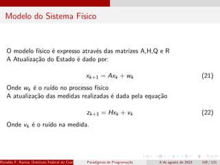 Modelo do Sistema Físico
O modelo físico é expresso através das matrizes A,H,Q e R
A Atualização do Estado é dado por:
xk+1 = Axk + wk (21)
Onde wk é o ruído no processo físico
A atualização das medidas realizadas é dada pela equação
zk+1 = Hxk + vk (22)
Onde vk é o ruído na medida.
Ronaldo F. Ramos (Instituto Federal do Ceará) Paradigmas de Programação 6 de agosto de 2023 105 / 121
 