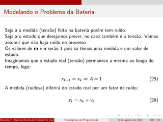 Modelando o Problema da Bateria
Seja z a medida (tensão) feita na bateria porém tem ruído.
Seja x o estado que desejamos prever, no caso também é a tensão. Vamos
assumir que não haja ruído no processo
Os valores de m e n serão 1 pois só temos uma medida e um valor de
estado.
Imaginamos que o estado real (tensão) permanece a mesma ao longo do
tempo, logo:
xk+1 = xk ⇒ A = 1 (25)
A medida (ruidosa) diferirá do estado real por um fator de ruído:
zk = xk + vk (26)
Ronaldo F. Ramos (Instituto Federal do Ceará) Paradigmas de Programação 6 de agosto de 2023 109 / 121
 