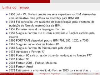 Linha do Tempo
1950 John W. Backus propôs aos seus superiores na IBM desenvolver
uma alternativa mais prática ao assembly para IBM 704
1954 Foi concluído Um rascunho de especificação para o sistema de
tradução de fórmula matemática da IBM.
1956 Primeiro manual da linguagem Fortran
1958 Surgiu o Fortran II e III com subrotinas e funções escritas pelo
usuário
1960 FORTRAN disponível para o IBM 709, 650, 1620, e 7090
1961 Surgiram as versões do Fortran IV
1966 Surgiu o Fortran 66 Padronizado pela ANSI
1978 Aprovado o Fortran 77
1991 Fortran 90 saiu atrasado trazendo mudanças no famoso F77
1997 Fortran 95
2003 Fortran 2003 - Fortran Moderno
2018 Fortran Atual
2023 Está prevista uma versão do Fortran 2023 para estes dias
Ronaldo F. Ramos (Instituto Federal do Ceará) Paradigmas de Programação 6 de agosto de 2023 11 / 121
 