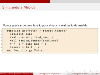 Simulando a Medida
Vamos precisar de uma função para simular a realização da medida.
1 function getVolts( ) result(tensao)
2 implicit none
3 real ::tensao , rand_num , v
4 call random_number(rand_num)
5 v = 8 * rand_num - 4
6 tensao = 14.4 + v
7 end function getVolts
Ronaldo F. Ramos (Instituto Federal do Ceará) Paradigmas de Programação 6 de agosto de 2023 111 / 121
 