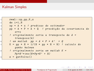Kalman Simples
1 real ::xp ,pp ,K,z
2 do i=1,N
3 xp = A * x ! predicao do estimador
4 pp = A * P * A + Q ! preodição da covariancia do
erro
5 ! originalmente seria a transposta de A =
transpose(A)
6 ! em matlab pp = A * P * A’ + Q
7 K = pp * H * 1/(H * pp * H + R) ! calculo do
ganho kalman
8 ! originalmente seria em matlab K =
Pp*H’*inv(H*Pp*H’ + R)
9 z = getVolts ()
Ronaldo F. Ramos (Instituto Federal do Ceará) Paradigmas de Programação 6 de agosto de 2023 114 / 121
 