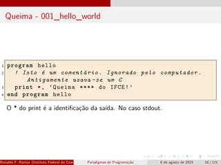 Queima - 001_hello_world
1 program hello
2 ! Isto é um comentário. Ignorado pelo computador.
Antigamente usava -se um C
3 print *, ’Queima **** do IFCE!’
4 end program hello
O * do print é a identificação da saída. No caso stdout.
Ronaldo F. Ramos (Instituto Federal do Ceará) Paradigmas de Programação 6 de agosto de 2023 16 / 121
 