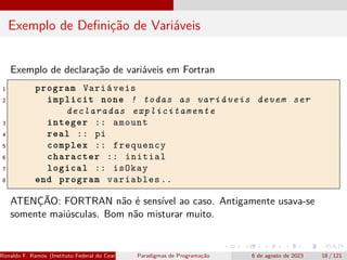 Exemplo de Definição de Variáveis
Exemplo de declaração de variáveis em Fortran
1 program Variáveis
2 implicit none ! todas as variáveis devem ser
declaradas explicitamente
3 integer :: amount
4 real :: pi
5 complex :: frequency
6 character :: initial
7 logical :: isOkay
8 end program variables ..
ATENÇÃO: FORTRAN não é sensível ao caso. Antigamente usava-se
somente maiúsculas. Bom não misturar muito.
Ronaldo F. Ramos (Instituto Federal do Ceará) Paradigmas de Programação 6 de agosto de 2023 18 / 121
 
