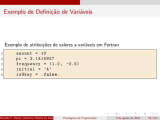 Exemplo de Definição de Variáveis
Exemplo de atribuições de valores a variáveis em Fortran
1 amount = 10
2 pi = 3.1415927
3 frequency = (1.0, -0.5)
4 initial = ’A’
5 isOkay = .false.
Ronaldo F. Ramos (Instituto Federal do Ceará) Paradigmas de Programação 6 de agosto de 2023 19 / 121
 