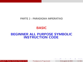PARTE 2 - PARADIGMA IMPERATIVO
BASIC
BEGINNER ALL PURPOSE SYMBOLIC
INSTRUCTION CODE
Ronaldo F. Ramos (Instituto Federal do Ceará) Paradigmas de Programação 6 de agosto de 2023 2 / 121
 