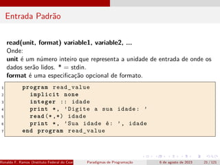 Entrada Padrão
read(unit, format) variable1, variable2, ...
Onde:
unit é um número inteiro que representa a unidade de entrada de onde os
dados serão lidos. * = stdin.
format é uma especificação opcional de formato.
1 program read_value
2 implicit none
3 integer :: idade
4 print *, ’Digite a sua idade: ’
5 read (*,*) idade
6 print *, ’Sua idade é: ’, idade
7 end program read_value
Ronaldo F. Ramos (Instituto Federal do Ceará) Paradigmas de Programação 6 de agosto de 2023 21 / 121
 