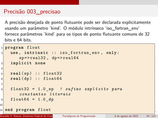 Precisão 003_precisao
A precisão desejada de ponto flutuante pode ser declarada explicitamente
usando um parâmetro ’kind’. O módulo intrínseco ’iso_fortran_env’
fornece parâmetros ’kind’ para os tipos de ponto flutuante comuns de 32
bits e 64 bits.
1 program float
2 use , intrinsic :: iso_fortran_env , only:
sp=>real32 , dp=>real64
3 implicit none
4
5 real(sp) :: float32
6 real(dp) :: float64
7
8 float32 = 1.0 _sp ! sufixo explícito para
constantes literais
9 float64 = 1.0 _dp
10
11 end program float
Ronaldo F. Ramos (Instituto Federal do Ceará) Paradigmas de Programação 6 de agosto de 2023 24 / 121
 