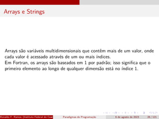 Arrays e Strings
Arrays são variáveis multidimensionais que contêm mais de um valor, onde
cada valor é acessado através de um ou mais índices.
Em Fortran, os arrays são baseados em 1 por padrão; isso significa que o
primeiro elemento ao longo de qualquer dimensão está no índice 1.
Ronaldo F. Ramos (Instituto Federal do Ceará) Paradigmas de Programação 6 de agosto de 2023 26 / 121
 