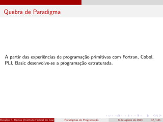 Quebra de Paradigma
A partir das experiências de programação primitivas com Fortran, Cobol,
PLI, Basic desenvolve-se a programação estruturada.
Ronaldo F. Ramos (Instituto Federal do Ceará) Paradigmas de Programação 6 de agosto de 2023 37 / 121
 