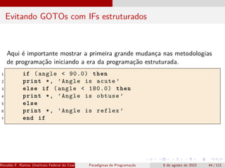 Evitando GOTOs com IFs estruturados
Aqui é importante mostrar a primeira grande mudança nas metodologias
de programação iniciando a era da programação estruturada.
1 if (angle < 90.0) then
2 print *, ’Angle is acute ’
3 else if (angle < 180.0) then
4 print *, ’Angle is obtuse ’
5 else
6 print *, ’Angle is reflex ’
7 end if
Ronaldo F. Ramos (Instituto Federal do Ceará) Paradigmas de Programação 6 de agosto de 2023 44 / 121
 