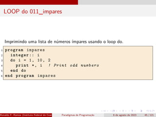 LOOP do 011_impares
Imprimindo uma lista de números ímpares usando o loop do.
1 program impares
2 integer :: i
3 do i = 1, 10, 2
4 print *, i ! Print odd numbers
5 end do
6 end program impares
Ronaldo F. Ramos (Instituto Federal do Ceará) Paradigmas de Programação 6 de agosto de 2023 45 / 121
 