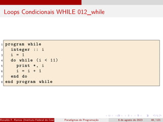 Loops Condicionais WHILE 012_while
1 program while
2 integer :: i
3 i = 1
4 do while (i < 11)
5 print *, i
6 i = i + 1
7 end do
8 end program while
Ronaldo F. Ramos (Instituto Federal do Ceará) Paradigmas de Programação 6 de agosto de 2023 46 / 121
 
