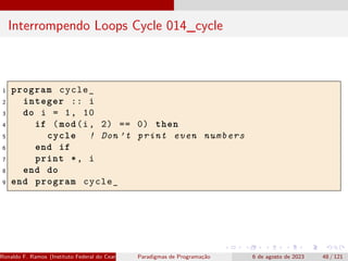 Interrompendo Loops Cycle 014_cycle
1 program cycle_
2 integer :: i
3 do i = 1, 10
4 if (mod(i, 2) == 0) then
5 cycle ! Don ’t print even numbers
6 end if
7 print *, i
8 end do
9 end program cycle_
Ronaldo F. Ramos (Instituto Federal do Ceará) Paradigmas de Programação 6 de agosto de 2023 48 / 121
 