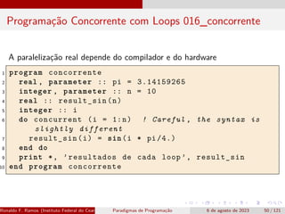Programação Concorrente com Loops 016_concorrente
A paralelização real depende do compilador e do hardware
1 program concorrente
2 real , parameter :: pi = 3.14159265
3 integer , parameter :: n = 10
4 real :: result_sin(n)
5 integer :: i
6 do concurrent (i = 1:n) ! Careful , the syntax is
slightly different
7 result_sin(i) = sin(i * pi /4.)
8 end do
9 print *, ’resultados de cada loop ’, result_sin
10 end program concorrente
Ronaldo F. Ramos (Instituto Federal do Ceará) Paradigmas de Programação 6 de agosto de 2023 50 / 121
 