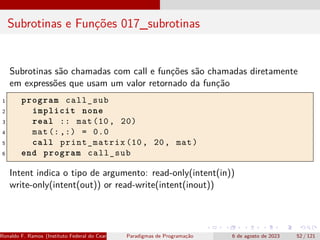 Subrotinas e Funções 017_subrotinas
Subrotinas são chamadas com call e funções são chamadas diretamente
em expressões que usam um valor retornado da função
1 program call_sub
2 implicit none
3 real :: mat(10, 20)
4 mat (:,:) = 0.0
5 call print_matrix (10, 20, mat)
6 end program call_sub
Intent indica o tipo de argumento: read-only(intent(in))
write-only(intent(out)) or read-write(intent(inout))
Ronaldo F. Ramos (Instituto Federal do Ceará) Paradigmas de Programação 6 de agosto de 2023 52 / 121
 