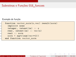 Subrotinas e Funções 018_funcoes
Exemplo de função
1 function vector_norm(n,vec) result(norm)
2 implicit none
3 integer , intent(in) :: n
4 real , intent(in) :: vec(n)
5 real :: norm
6 norm = sqrt(sum(vec **2))
7 end function vector_norm
Ronaldo F. Ramos (Instituto Federal do Ceará) Paradigmas de Programação 6 de agosto de 2023 53 / 121
 