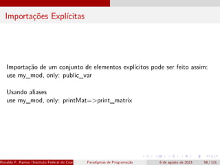Importações Explícitas
Importação de um conjunto de elementos explícitos pode ser feito assim:
use my_mod, only: public_var
Usando aliases
use my_mod, only: printMat=>print_matrix
Ronaldo F. Ramos (Instituto Federal do Ceará) Paradigmas de Programação 6 de agosto de 2023 58 / 121
 