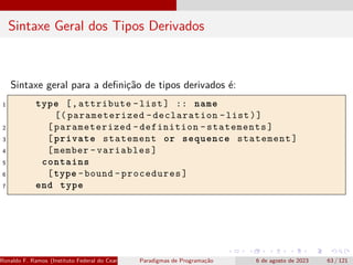 Sintaxe Geral dos Tipos Derivados
Sintaxe geral para a definição de tipos derivados é:
1 type [,attribute -list] :: name
[( parameterized -declaration -list)]
2 [parameterized -definition -statements]
3 [private statement or sequence statement]
4 [member -variables]
5 contains
6 [type -bound -procedures]
7 end type
Ronaldo F. Ramos (Instituto Federal do Ceará) Paradigmas de Programação 6 de agosto de 2023 63 / 121
 