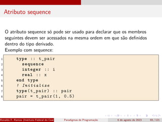 Atributo sequence
O atributo sequence só pode ser usado para declarar que os membros
seguintes devem ser acessados na mesma ordem em que são definidos
dentro do tipo derivado.
Exemplo com sequence:
1 type :: t_pair
2 sequence
3 integer :: i
4 real :: x
5 end type
6 ! Initialize
7 type(t_pair) :: pair
8 pair = t_pair (1, 0.5)
Ronaldo F. Ramos (Instituto Federal do Ceará) Paradigmas de Programação 6 de agosto de 2023 65 / 121
 