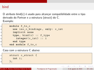 bind
O atributo bind(c) é usado para alcançar compatibilidade entre o tipo
derivado do Fortran e a estrutura (struct) do C.
Exemplo:
1 module f_to_c
2 use iso_c_bindings , only: c_int
3 implicit none
4 type , bind(c) :: f_type
5 integer(c_int) :: i
6 end type
7 end module f_to_c
Casa com a estrutura C abaixo:
1 struct c_struct {
2 int i;
3 };
Ronaldo F. Ramos (Instituto Federal do Ceará) Paradigmas de Programação 6 de agosto de 2023 67 / 121
 