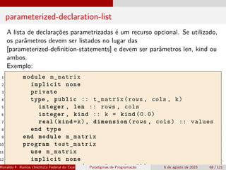 parameterized-declaration-list
A lista de declarações parametrizadas é um recurso opcional. Se utilizado,
os parâmetros devem ser listados no lugar das
[parameterized-definition-statements] e devem ser parâmetros len, kind ou
ambos.
Exemplo:
1 module m_matrix
2 implicit none
3 private
4 type , public :: t_matrix(rows , cols , k)
5 integer , len :: rows , cols
6 integer , kind :: k = kind (0.0)
7 real(kind=k), dimension(rows , cols) :: values
8 end type
9 end module m_matrix
10 program test_matrix
11 use m_matrix
12 implicit none
13 type(t_matrix(rows=5, cols =5)) :: m
Ronaldo F. Ramos (Instituto Federal do Ceará) Paradigmas de Programação 6 de agosto de 2023 68 / 121
 