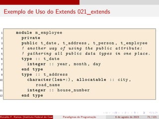 Exemplo de Uso do Extends 021_extends
1 module m_employee
2 private
3 public t_date , t_address , t_person , t_employee
4 ! another way of using the public attribute:
5 ! gathering all public data types in one place.
6 type :: t_date
7 integer :: year , month , day
8 end type
9 type :: t_address
10 character(len =:), allocatable :: city ,
road_name
11 integer :: house_number
12 end type
Ronaldo F. Ramos (Instituto Federal do Ceará) Paradigmas de Programação 6 de agosto de 2023 71 / 121
 