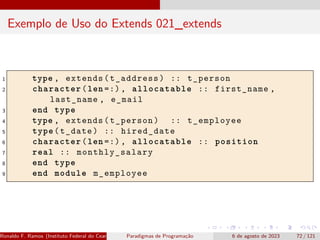 Exemplo de Uso do Extends 021_extends
1 type , extends(t_address) :: t_person
2 character(len =:), allocatable :: first_name ,
last_name , e_mail
3 end type
4 type , extends(t_person) :: t_employee
5 type(t_date) :: hired_date
6 character(len =:), allocatable :: position
7 real :: monthly_salary
8 end type
9 end module m_employee
Ronaldo F. Ramos (Instituto Federal do Ceará) Paradigmas de Programação 6 de agosto de 2023 72 / 121
 