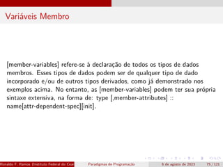 Variáveis Membro
[member-variables] refere-se à declaração de todos os tipos de dados
membros. Esses tipos de dados podem ser de qualquer tipo de dado
incorporado e/ou de outros tipos derivados, como já demonstrado nos
exemplos acima. No entanto, as [member-variables] podem ter sua própria
sintaxe extensiva, na forma de: type [,member-attributes] ::
name[attr-dependent-spec][init].
Ronaldo F. Ramos (Instituto Federal do Ceará) Paradigmas de Programação 6 de agosto de 2023 75 / 121
 