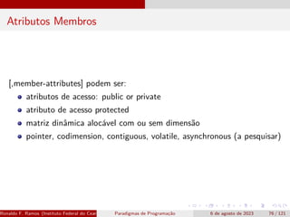 Atributos Membros
[,member-attributes] podem ser:
atributos de acesso: public or private
atributo de acesso protected
matriz dinâmica alocável com ou sem dimensão
pointer, codimension, contiguous, volatile, asynchronous (a pesquisar)
Ronaldo F. Ramos (Instituto Federal do Ceará) Paradigmas de Programação 6 de agosto de 2023 76 / 121
 