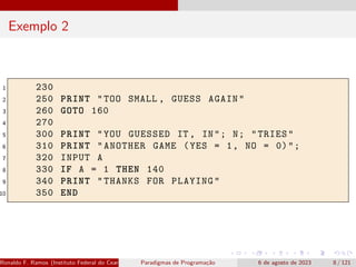 Exemplo 2
1 230
2 250 PRINT "TOO SMALL , GUESS AGAIN"
3 260 GOTO 160
4 270
5 300 PRINT "YOU GUESSED IT , IN"; N; "TRIES"
6 310 PRINT "ANOTHER GAME (YES = 1, NO = 0)";
7 320 INPUT A
8 330 IF A = 1 THEN 140
9 340 PRINT "THANKS FOR PLAYING"
10 350 END
Ronaldo F. Ramos (Instituto Federal do Ceará) Paradigmas de Programação 6 de agosto de 2023 8 / 121
 