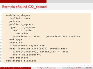 Exemplo tBound 022_tbound
1 module m_shapes
2 implicit none
3 private
4 public t_square
5 type :: t_square
6 real :: side
7 contains
8 procedure :: area ! procedure declaration
9 end type
10 contains
11 ! Procedure definition
12 real function area(self) result(res)
13 class(t_square), intent(in) :: self
14 res = self%side **2
15 end function
16 end module m_shapes
Ronaldo F. Ramos (Instituto Federal do Ceará) Paradigmas de Programação 6 de agosto de 2023 80 / 121
 