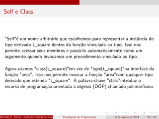 Self e Class
"Self"é um nome arbitrário que escolhemos para representar a instância do
tipo derivado t_square dentro da função vinculada ao tipo. Isso nos
permite acessar seus membros e passá-lo automaticamente como um
argumento quando invocamos um procedimento vinculado ao tipo.
Agora usamos "class(t_square)"em vez de "type(t_square)"na interface da
função "area". Isso nos permite invocar a função "area"com qualquer tipo
derivado que estenda "t_square". A palavra-chave "class"introduz o
recurso de programação orientada a objetos (OOP) chamado polimorfismo.
Ronaldo F. Ramos (Instituto Federal do Ceará) Paradigmas de Programação 6 de agosto de 2023 82 / 121
 