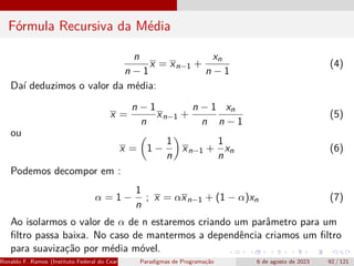 Fórmula Recursiva da Média
n
n − 1
x = xn−1 +
xn
n − 1
(4)
Daí deduzimos o valor da média:
x =
n − 1
n
xn−1 +
n − 1
n
xn
n − 1
(5)
ou
x =

1 −
1
n

xn−1 +
1
n
xn (6)
Podemos decompor em :
α = 1 −
1
n
; x = αxn−1 + (1 − α)xn (7)
Ao isolarmos o valor de α de n estaremos criando um parâmetro para um
filtro passa baixa. No caso de mantermos a dependência criamos um filtro
para suavização por média móvel.
Ronaldo F. Ramos (Instituto Federal do Ceará) Paradigmas de Programação 6 de agosto de 2023 92 / 121
 
