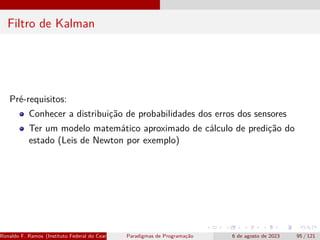 Filtro de Kalman
Pré-requisitos:
Conhecer a distribuição de probabilidades dos erros dos sensores
Ter um modelo matemático aproximado de cálculo de predição do
estado (Leis de Newton por exemplo)
Ronaldo F. Ramos (Instituto Federal do Ceará) Paradigmas de Programação 6 de agosto de 2023 95 / 121
 
