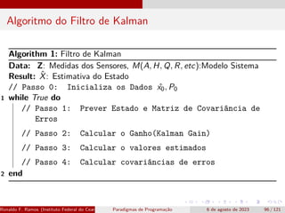 Algoritmo do Filtro de Kalman
Algorithm 1: Filtro de Kalman
Data: Z: Medidas dos Sensores, M(A, H, Q, R, etc):Modelo Sistema
Result: X̂: Estimativa do Estado
// Passo 0: Inicializa os Dados ˆ
x0, P0
1 while True do
// Passo 1: Prever Estado e Matriz de Covariância de
Erros
// Passo 2: Calcular o Ganho(Kalman Gain)
// Passo 3: Calcular o valores estimados
// Passo 4: Calcular covariâncias de erros
2 end
Ronaldo F. Ramos (Instituto Federal do Ceará) Paradigmas de Programação 6 de agosto de 2023 96 / 121
 