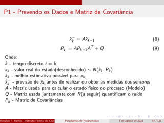 P1 - Prevendo os Dados e Matriz de Covariância
x̂−
k = Ax̂k−1 (8)
P−
k = APk−1AT
+ Q (9)
Onde:
k - tempo discreto t = k
xk - valor real do estado(desconhecido) ∼ N(x̂k, Pk)
x̂k - melhor estimativa possível para xk
x̂−
k - previsão de x̂k antes de realizar ou obter as medidas dos sensores
A - Matriz usada para calcular o estado físico do processo (Modelo)
Q - Matriz usada juntamente com R(a seguir) quantificam o ruído
Pk - Matriz de Covariâncias
Ronaldo F. Ramos (Instituto Federal do Ceará) Paradigmas de Programação 6 de agosto de 2023 97 / 121
 