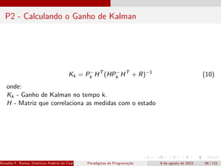 P2 - Calculando o Ganho de Kalman
Kk = P−
k HT
(HP−
k HT
+ R)−1
(10)
onde:
Kk - Ganho de Kalman no tempo k.
H - Matriz que correlaciona as medidas com o estado
Ronaldo F. Ramos (Instituto Federal do Ceará) Paradigmas de Programação 6 de agosto de 2023 98 / 121
 